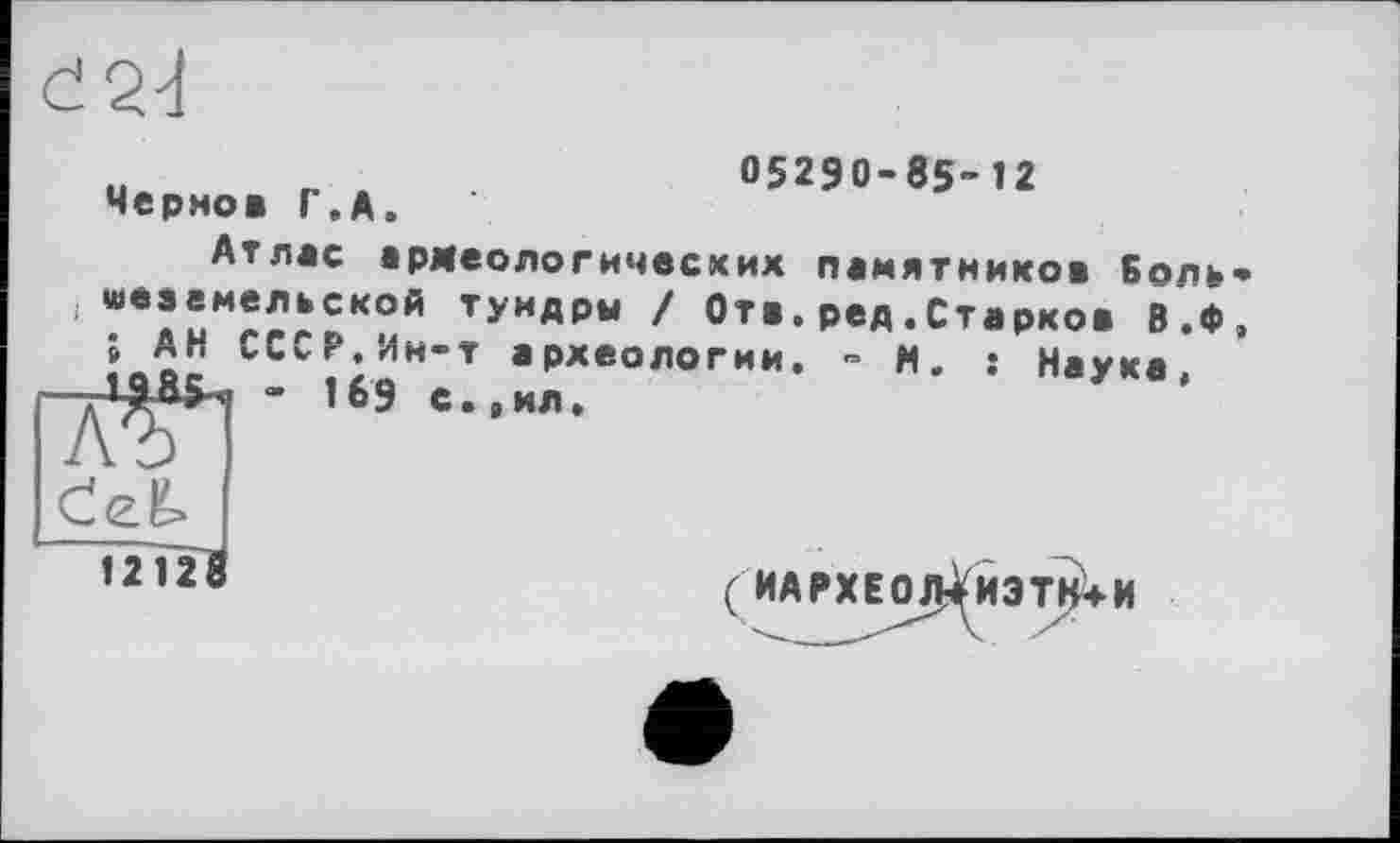 ﻿Черно* Г.А.
05290-85-12
Атлас армеологичесхих памятников Боль і «вземельской тундры / От*.ред.Старко» В.Ф ; АН СССР.Ин-т археологии. - И. : Натка
« 169 с.,ил.	У '
1212^8
+ И